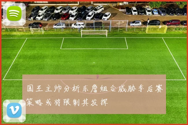 国王主帅分析东詹组合威胁季后赛策略或将限制其发挥