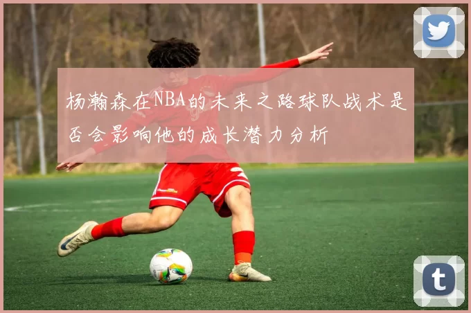 杨瀚森在NBA的未来之路球队战术是否会影响他的成长潜力分析