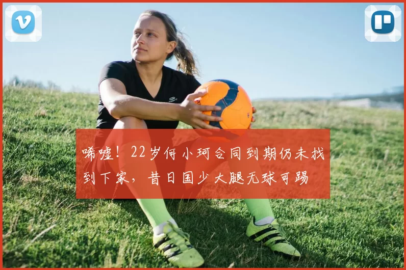 唏嘘！22岁何小珂合同到期仍未找到下家，昔日国少大腿无球可踢