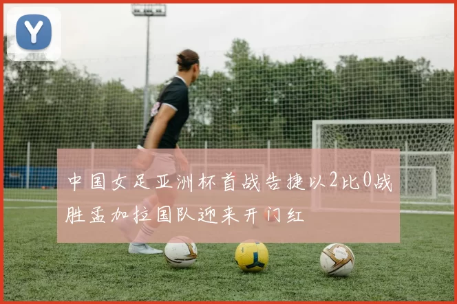 中国女足亚洲杯首战告捷以2比0战胜孟加拉国队迎来开门红