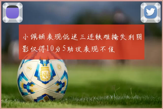 小佩顿表现低迷三连铁难掩失利阴影仅得10分5助攻表现不佳