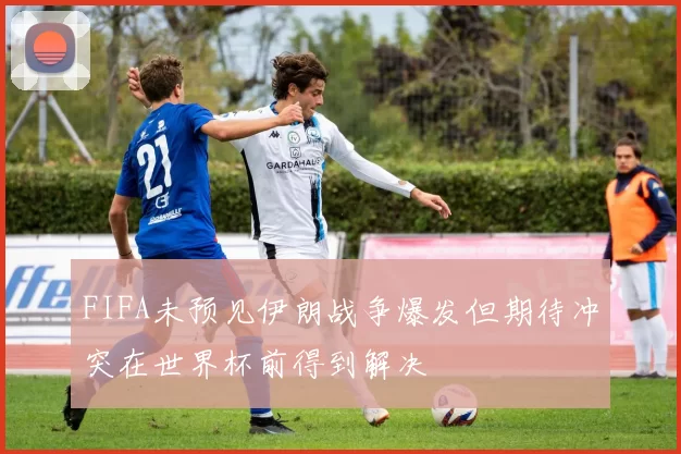 FIFA未预见伊朗战争爆发但期待冲突在世界杯前得到解决