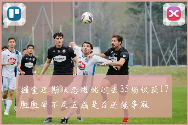 掘金近期状态堪忧过去35场仅获17胜胜率不足五成是否还能争冠