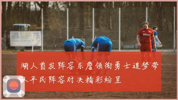 湖人首发阵容东詹领衔勇士追梦带队平民阵容对决精彩纷呈