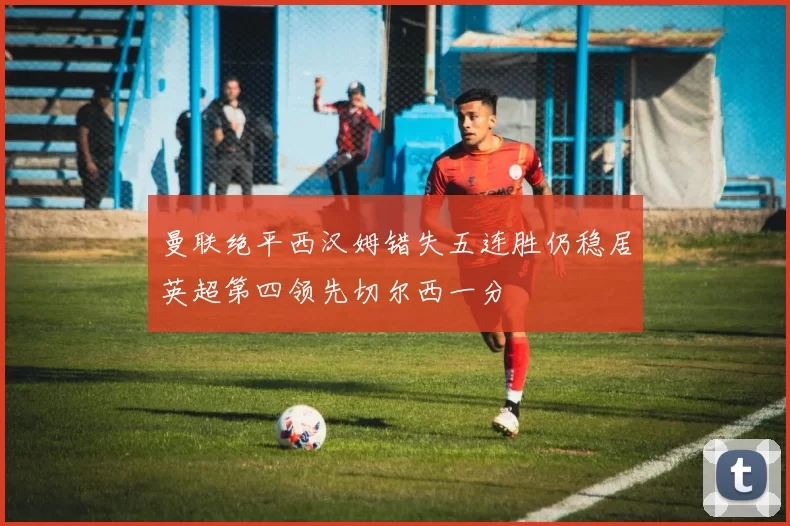 曼联绝平西汉姆错失五连胜仍稳居英超第四领先切尔西一分