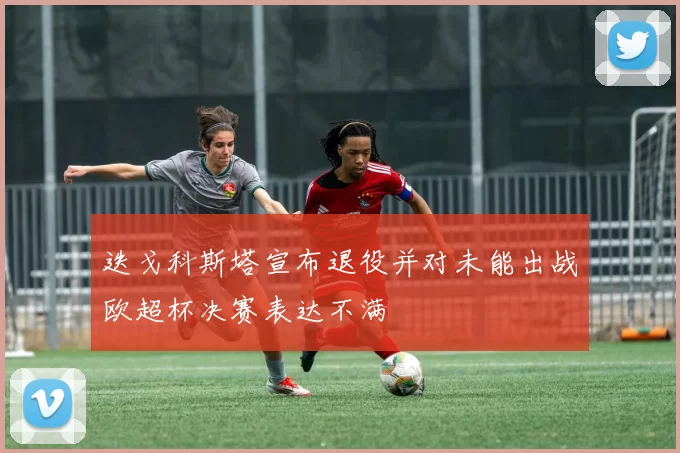 迭戈科斯塔宣布退役并对未能出战欧超杯决赛表达不满