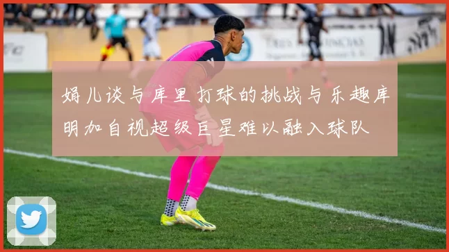 娟儿谈与库里打球的挑战与乐趣库明加自视超级巨星难以融入球队