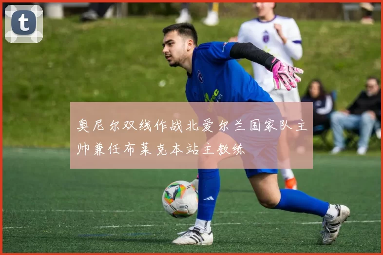 奥尼尔双线作战北爱尔兰国家队主帅兼任布莱克本站主教练