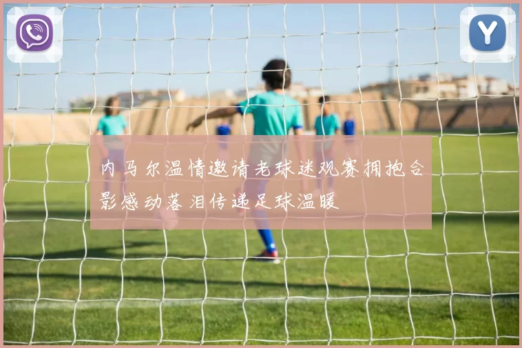 内马尔温情邀请老球迷观赛拥抱合影感动落泪传递足球温暖