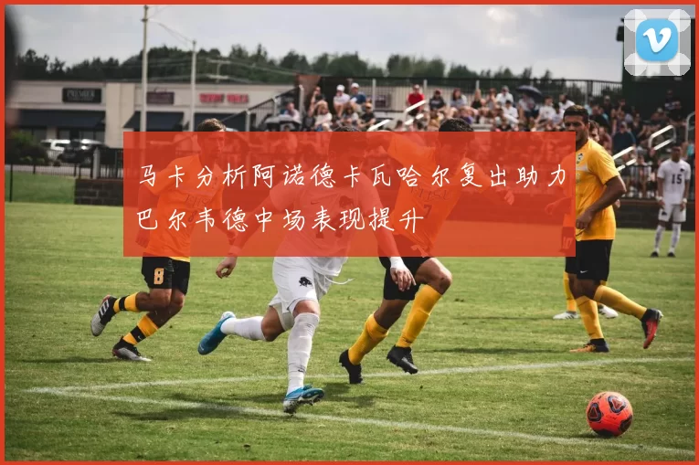 马卡分析阿诺德卡瓦哈尔复出助力巴尔韦德中场表现提升