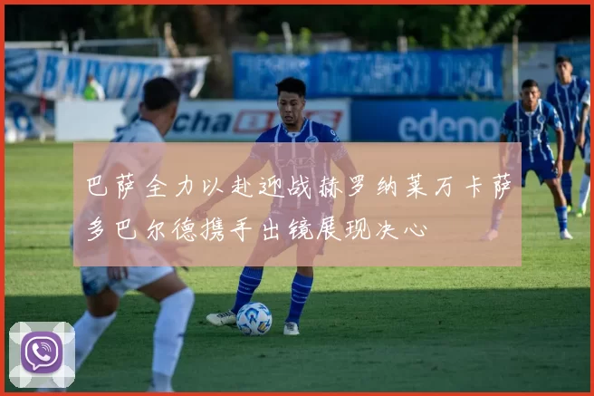 巴萨全力以赴迎战赫罗纳莱万卡萨多巴尔德携手出镜展现决心