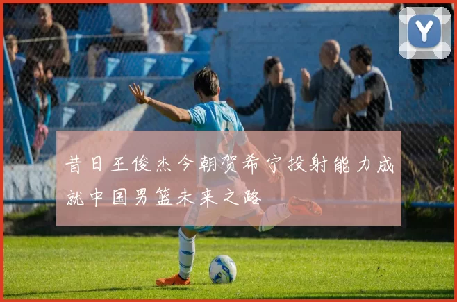 昔日王俊杰今朝贺希宁投射能力成就中国男篮未来之路