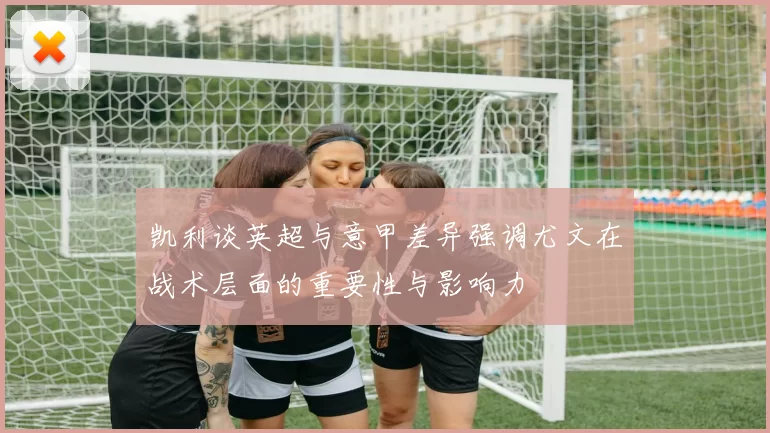 凯利谈英超与意甲差异强调尤文在战术层面的重要性与影响力