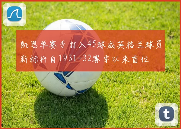 凯恩单赛季打入45球成英格兰球员新标杆自1931-32赛季以来首位