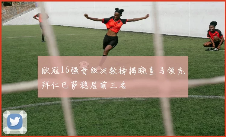 欧冠16强晋级次数榜揭晓皇马领先拜仁巴萨稳居前三名