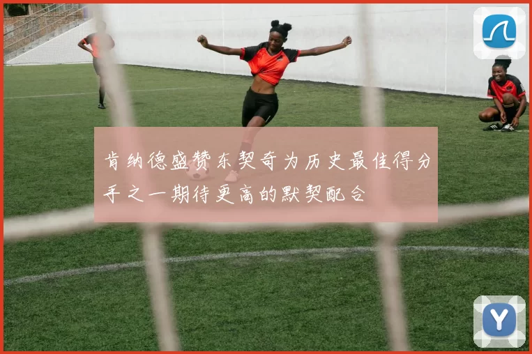 肯纳德盛赞东契奇为历史最佳得分手之一期待更高的默契配合