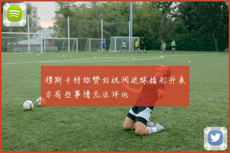 穆斯卡特称赞刘祝润进球精彩并表示有些事情无法评论