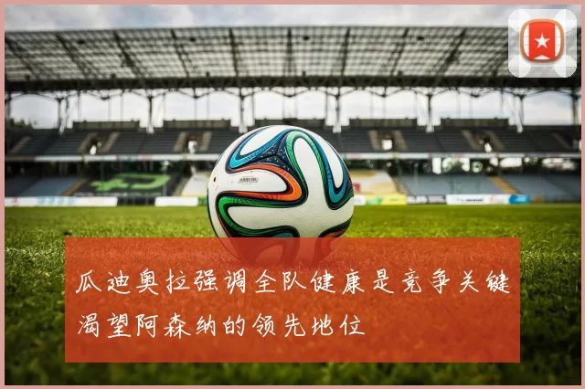 瓜迪奥拉强调全队健康是竞争关键渴望阿森纳的领先地位