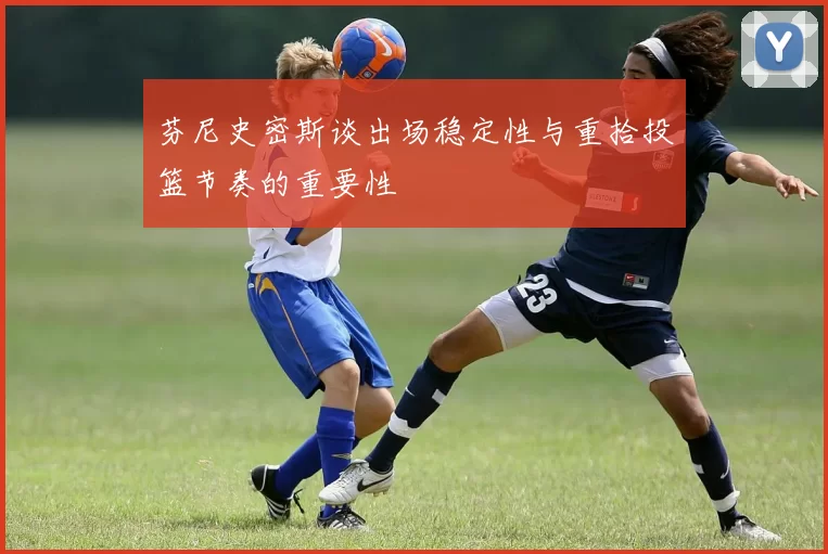芬尼史密斯谈出场稳定性与重拾投篮节奏的重要性